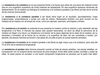 La resistencia a la cortadura es la que presenta frente a la fuerza que actúa de una pieza de material contra
otra en una superficie (superficie de corte) tratando de desplazarla. En esa superficie aparecen tensiones de
deslizamiento. En la madera se distingue la resistencia a la cortadura paralela a las fibras (al hilo) de la normal
de las mismas (transversal).
La resistencia a la cortadura paralela a las fibras tiene lugar en el acuñado, apuntalamiento, hojas
enganchadas, ensambladuras y juntas con cola de milano. Desempeña también una gran función en los
trabajos de la madera con arranque de viruta, como por ejemplo, aserrado, amortajado y limado.
Por resistencia a la torsión se entiende la que presenta la madera contra la rotación o giro alrededor del eje
longitudinal a la fibra. A menudo las piezas solo quedan lesionadas, es decir se afloja la estructura de la
madera sin llegar a la rotura. La resistencia a la torsión de la pieza depende de la clase de la madera, de su
densidad y humedad, de la forma de su sección y la superficie de ésta. Se ven sometidas a torsión, por
ejemplo, las piezas mientras se torsión o las patas de una silla al girar el cuerpo estando sentados.
La resistencia a la torsión de la madera paralela a las fibras es algo mayor que a la cortadura, pero solo del
15 al 20% de la resistencia longitudinal.
La resistencia al pandeo debe tenerse presente cuando se trate de piezas esbeltas. Las piezas esbeltas, en
comparación con su longitud tienen secciones de poca longitud. Entre ellas están postes, puntales y patas de
sillas. Si estas piezas se someten a una fuerte compresión longitudinal se pandean por la parte más débil.
 