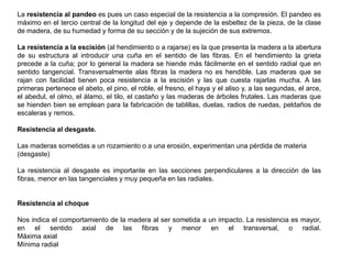 La resistencia al pandeo es pues un caso especial de la resistencia a la compresión. El pandeo es
máximo en el tercio central de la longitud del eje y depende de la esbeltez de la pieza, de la clase
de madera, de su humedad y forma de su sección y de la sujeción de sus extremos.
La resistencia a la escisión (al hendimiento o a rajarse) es la que presenta la madera a la abertura
de su estructura al introducir una cuña en el sentido de las fibras. En el hendimiento la grieta
precede a la cuña; por lo general la madera se hiende más fácilmente en el sentido radial que en
sentido tangencial. Transversalmente alas fibras la madera no es hendible. Las maderas que se
rajan con facilidad tienen poca resistencia a la escisión y las que cuesta rajarlas mucha. A las
primeras pertenece el abeto, el pino, el roble, el fresno, el haya y el aliso y, a las segundas, el arce,
el abedul, el olmo, el álamo, el tilo, el castaño y las maderas de árboles frutales. Las maderas que
se hienden bien se emplean para la fabricación de tablillas, duelas, radios de ruedas, peldaños de
escaleras y remos.
Resistencia al desgaste.
Las maderas sometidas a un rozamiento o a una erosión, experimentan una pérdida de materia
(desgaste)
La resistencia al desgaste es importante en las secciones perpendiculares a la dirección de las
fibras, menor en las tangenciales y muy pequeña en las radiales.
Resistencia al choque
Nos indica el comportamiento de la madera al ser sometida a un impacto. La resistencia es mayor,
en el sentido axial de las fibras y menor en el transversal, o radial.
Máxima axial
Mínima radial
 
