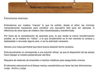 Sistemasconstructivosmenores
Estructuras macizas:
Entendemos por madera “maciza” la que ha sufrido, desde el árbol, las mínimas
manipulaciones necesarias para constituir una escuadría lista para ser aplicada. A
diferencia de otros tipos de madera más industrializada y transformada.
Por fuera de la consideración de aserrada pura, la que recibe la menor transformación
posible, es la madera en “rollizo”, a la que simplemente se le han extraído la corteza y
desbastado o ranurado alguna cara, si se ha estimado necesario.
Genera una masa perimetral que tiene buena aislación termo acústica.
Estructuralmente no corresponde a una solución eficaz, ya que la disposición de las piezas
hace trabajar la madera perpendicular ala fibra.
Requiere de sistemas de ensamble e insertos metálicos para asegurarlas uniones
El elemento estructural es el bloque macizo característico por tener las tres dimensiones:
Largo , Ancho y Largo
 