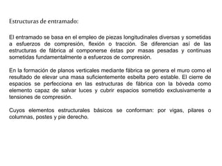 Estructuras de entramado:
El entramado se basa en el empleo de piezas longitudinales diversas y sometidas
a esfuerzos de compresión, flexión o tracción. Se diferencian así de las
estructuras de fábrica al componerse éstas por masas pesadas y continuas
sometidas fundamentalmente a esfuerzos de compresión.
En la formación de planos verticales mediante fábrica se genera el muro como el
resultado de elevar una masa suficientemente esbelta pero estable. El cierre de
espacios se perfecciona en las estructuras de fábrica con la bóveda como
elemento capaz de salvar luces y cubrir espacios sometido exclusivamente a
tensiones de compresión.
Cuyos elementos estructurales básicos se conforman: por vigas, pilares o
columnas, postes y pie derecho.
 
