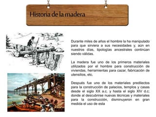 Historiadelamadera
Durante miles de años el hombre la ha manipulado
para que sirviera a sus necesidades y, aún en
nuestros días, tipologías ancestrales continúan
siendo válidas.
La madera fue uno de los primeros materiales
utilizados por el hombre para construcción de
viviendas, herramientas para cazar, fabricación de
utensilios, etc.
Después fue uno de los materiales predilectos
para la construcción de palacios, templos y casas
desde el siglo XX a.c. y hasta el siglo XIV d.c;
donde al descubrirse nuevas técnicas y materiales
para la construcción, disminuyeron en gran
medida el uso de esta
 