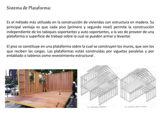 Sistema de Plataforma:
Es el método más utilizado en la construcción de viviendas con estructura en madera. Su
principal ventaja es que cada piso (primero y segundo nivel) permite la construcción
independiente de los tabiques soportantes y auto soportantes, a la vez de proveer de una
plataforma o superficie de trabajo sobre la cual se pueden armar y levantar.
El piso se constituye en una plataforma sobre la cual se construyen los muros, que son los
que reciben las cargas. Las plataformas están construidas por viguetas paralelas y por
entablado o tableros como revestimiento estructural .
 