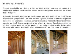 Sistema Viga-Columna:
Sistema constituido por vigas y columnas, pórticos que trasmiten las cargas a la
cimentación. Permite construcciones livianas de uno o dos pisos o estructuras pesadas de
tres o más pisos
El sistema viga-pilar, conocido en inglés como post and beam, es un porticado de
miembros muy espaciados a base de pilares y vigas de madera. Puede utilizar grandes
escuadrías con uniones de ensamble, siendo la estructura independiente del cerramiento
exterior, como el sistema convencional de pilares y vigas de hormigón armado. Los
pórticos pueden ser de pequeñas, medias o grandes luces. El desarrollo de la madera
laminada, y las nuevas tecnologías han producido una renovación total de su concepto..
 