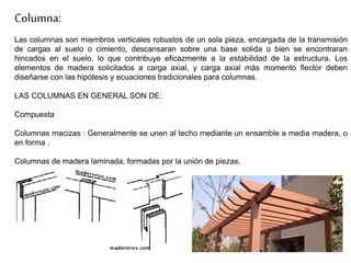 Las columnas son miembros verticales robustos de un sola pieza, encargada de la transmisión
de cargas al suelo o cimiento, descansaran sobre una base solida o bien se encontraran
hincados en el suelo, lo que contribuye eficazmente a la estabilidad de la estructura. Los
elementos de madera solicitados a carga axial, y carga axial más momento flector deben
diseñarse con las hipótesis y ecuaciones tradicionales para columnas.
LAS COLUMNAS EN GENERAL SON DE:
Compuesta
Columnas macizas : Generalmente se unen al techo mediante un ensamble a media madera, o
en forma .
Columnas de madera laminada, formadas por la unión de piezas.
Columna:
 