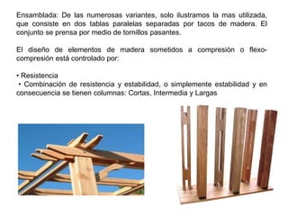 Ensamblada: De las numerosas variantes, solo ilustramos la mas utilizada,
que consiste en dos tablas paralelas separadas por tacos de madera. El
conjunto se prensa por medio de tornillos pasantes.
El diseño de elementos de madera sometidos a compresión o flexo-
compresión está controlado por:
• Resistencia
• Combinación de resistencia y estabilidad, o simplemente estabilidad y en
consecuencia se tienen columnas: Cortas, Intermedia y Largas
 