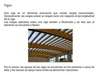 Vigas:
Una viga es un elemento estructural que resiste cargas transversales.
Generalmente, las cargas actúan en ángulo recto con respecto al eje longitudinal
de la viga.
Las cargas aplicadas sobre una viga tienden a flexionarla y se dice que el
elemento se encuentra a flexión.
Por lo común, los apoyos de las vigas se encuentran en los extremos o cerca de
ellos y las fuerzas de apoyo hacia arriba se denominan reacciones.
 
