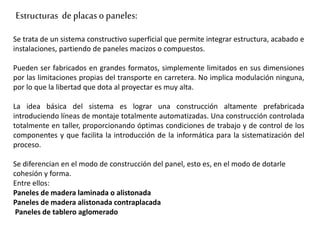 Estructuras de placaso paneles:
Se trata de un sistema constructivo superficial que permite integrar estructura, acabado e
instalaciones, partiendo de paneles macizos o compuestos.
Pueden ser fabricados en grandes formatos, simplemente limitados en sus dimensiones
por las limitaciones propias del transporte en carretera. No implica modulación ninguna,
por lo que la libertad que dota al proyectar es muy alta.
La idea básica del sistema es lograr una construcción altamente prefabricada
introduciendo líneas de montaje totalmente automatizadas. Una construcción controlada
totalmente en taller, proporcionando óptimas condiciones de trabajo y de control de los
componentes y que facilita la introducción de la informática para la sistematización del
proceso.
Se diferencian en el modo de construcción del panel, esto es, en el modo de dotarle
cohesión y forma.
Entre ellos:
Paneles de madera laminada o alistonada
Paneles de madera alistonada contraplacada
Paneles de tablero aglomerado
 
