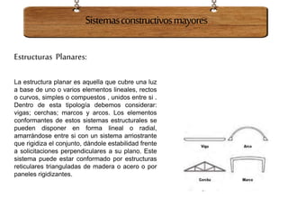 Estructuras Planares:
La estructura planar es aquella que cubre una luz
a base de uno o varios elementos lineales, rectos
o curvos, simples o compuestos , unidos entre si .
Dentro de esta tipología debemos considerar:
vigas; cerchas; marcos y arcos. Los elementos
conformantes de estos sistemas estructurales se
pueden disponer en forma lineal o radial,
amarrándose entre si con un sistema arriostrante
que rigidiza el conjunto, dándole estabilidad frente
a solicitaciones perpendiculares a su plano. Este
sistema puede estar conformado por estructuras
reticulares trianguladas de madera o acero o por
paneles rigidizantes.
Sistemasconstructivosmayores
 