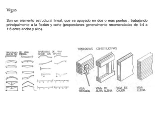 Vigas
Son un elemento estructural lineal, que va apoyado en dos o mas puntos , trabajando
principalmente a la flexión y corte (proporciones generalmente recomendadas de 1:4 a
1:8 entre ancho y alto).
 