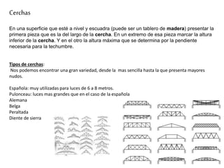 Cerchas
En una superficie que esté a nivel y escuadra (puede ser un tablero de madera) presentar la
primera pieza que es la del largo de la cercha. En un extremo de esa pieza marcar la altura
inferior de la cercha. Y en el otro la altura máxima que se determina por la pendiente
necesaria para la techumbre.
Tipos de cerchas:
Nos podemos encontrar una gran variedad, desde la mas sencilla hasta la que presenta mayores
nudos.
Española: muy utilizadas para luces de 6 a 8 metros.
Pulonceau: luces mas grandes que en el caso de la española
Alemana
Belga
Peraltada
Diente de sierra
 