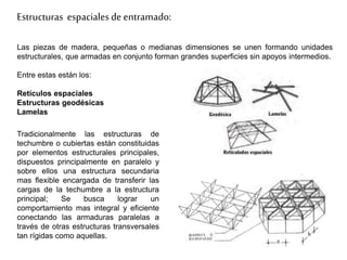 Estructuras espacialesde entramado:
Las piezas de madera, pequeñas o medianas dimensiones se unen formando unidades
estructurales, que armadas en conjunto forman grandes superficies sin apoyos intermedios.
Entre estas están los:
Retículos espaciales
Estructuras geodésicas
Lamelas
Tradicionalmente las estructuras de
techumbre o cubiertas están constituidas
por elementos estructurales principales,
dispuestos principalmente en paralelo y
sobre ellos una estructura secundaria
mas flexible encargada de transferir las
cargas de la techumbre a la estructura
principal; Se busca lograr un
comportamiento mas integral y eficiente
conectando las armaduras paralelas a
través de otras estructuras transversales
tan rígidas como aquellas.
 