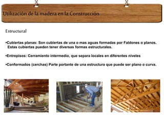 Estructural
•Cubiertas planas: Son cubiertas de una o mas aguas formadas por Faldones o planos.
Estas cubiertas pueden tener diversas formas estructurales.
•Entrepisos: Cerramiento intermedio, que separa locales en diferentes niveles
•Conformados (cerchas) Parte portante de una estructura que puede ser plano o curva.
Utilización dela maderaen la Construcción
 