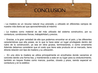 - La madera es un recurso natural muy preciado, y utilizado en diferentes campos de
nuestra vida diaria así que aprovechémosla al máximo
- La madera como material es del más utilizado del sistema constructivo, por su
contextura, condiciones físicas, trabajabilidad y precios.
- Gracias, a la gran variedad de ella que podemos encontrar en el país, y las diferentes
características que ella posee, es lo que la hace estar un lugar privilegiado dentro del
rubro de la construcción, ya sea en obra gruesa, terminaciones, o como ornamento
Además debemos considerar que el costo que tiene este producto en el mercado, tiene
directa relación con tipo de madera y su utilización.
- En una obra la madera se utiliza principalmente en encofrados donde vaciamos el
concreto dando una forma lisa, y manteniendo a este en su lugar para su endurecimiento,
también en toques finales como marcos, puertas, closets y pisos, siendo especial en
contextura y en lo estético
CONCLUSION
 
