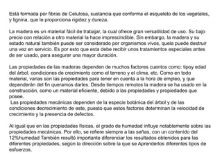 Está formada por fibras de Celulosa, sustancia que conforma el esqueleto de los vegetales,
y lignina, que le proporciona rigidez y dureza.
La madera es un material fácil de trabajar, la cual ofrece gran versatilidad de uso. Su bajo
precio con relación a otro material la hace imprescindible. Sin embargo, la madera y su
estado natural también puede ser considerado por organismos vivos, quela puede destruir
una vez en servicio. Es por esto que esta debe recibir unos tratamientos especiales antes
de ser usado, para asegurar una mayor duración.
Las propiedades de las maderas dependen de muchos factores cuentos como: tipoy edad
del árbol, condiciones de crecimiento como el terreno y el clima, etc. Como en todo
material, varias son las propiedades para tener en cuenta a la hora de empleo, y que
dependerán del fin queramos darles. Desde tiempos remotos la madera se ha usado en la
construcción, como un material eficiente, debido a las propiedades y propiedades que
posee.
Las propiedades mecánicas dependen de la especie botánica del árbol y de las
condiciones decrecimiento de este, puesto que estos factores determinan la velocidad de
crecimiento y la presencia de defectos.
Al igual que en las propiedades físicas, el grado de humedad influye notablemente sobre las
propiedades mecánicas. Por ello, se refiere siempre a las señas, con un contenido del
12%humedad También resultó importante diferenciar los resultados obtenidos para las
diferentes propiedades, según la dirección sobre la que se Aprenderlos diferentes tipos de
esfuerzos.
 