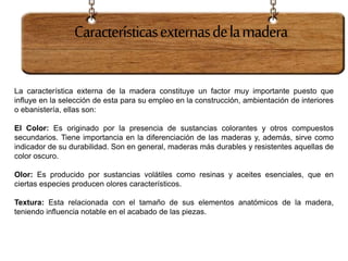 Característicasexternasdelamadera
La característica externa de la madera constituye un factor muy importante puesto que
influye en la selección de esta para su empleo en la construcción, ambientación de interiores
o ebanistería, ellas son:
El Color: Es originado por la presencia de sustancias colorantes y otros compuestos
secundarios. Tiene importancia en la diferenciación de las maderas y, además, sirve como
indicador de su durabilidad. Son en general, maderas más durables y resistentes aquellas de
color oscuro.
Olor: Es producido por sustancias volátiles como resinas y aceites esenciales, que en
ciertas especies producen olores característicos.
Textura: Esta relacionada con el tamaño de sus elementos anatómicos de la madera,
teniendo influencia notable en el acabado de las piezas.
 