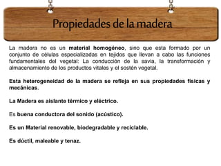 La madera no es un material homogéneo, sino que esta formado por un
conjunto de células especializadas en tejidos que llevan a cabo las funciones
fundamentales del vegetal: La conducción de la savia, la transformación y
almacenamiento de los productos vitales y el sostén vegetal.
Esta heterogeneidad de la madera se refleja en sus propiedades físicas y
mecánicas.
La Madera es aislante térmico y eléctrico.
Es buena conductora del sonido (acústico).
Es un Material renovable, biodegradable y reciclable.
Es dúctil, maleable y tenaz.
Propiedadesdelamadera
 