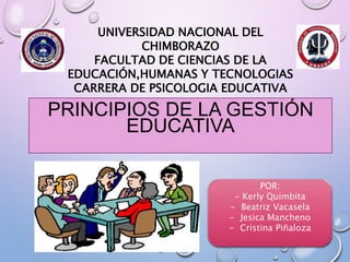 UNIVERSIDAD NACIONAL DEL
CHIMBORAZO
FACULTAD DE CIENCIAS DE LA
EDUCACIÓN,HUMANAS Y TECNOLOGIAS
CARRERA DE PSICOLOGIA EDUCATIVA
PRINCIPIOS DE LA GESTIÓN
EDUCATIVA
POR:
- Kerly Quimbita
- Beatriz Vacasela
- Jesica Mancheno
- Cristina Piñaloza
 