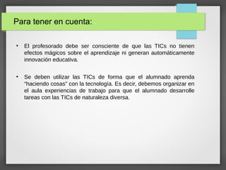 ●
El profesorado debe ser consciente de que las TICs no tienen
efectos mágicos sobre el aprendizaje ni generan automáticamente
innovación educativa.
●
Se deben utilizar las TICs de forma que el alumnado aprenda
“haciendo cosas” con la tecnología. Es decir, debemos organizar en
el aula experiencias de trabajo para que el alumnado desarrolle
tareas con las TICs de naturaleza diversa.
Para tener en cuenta:
 