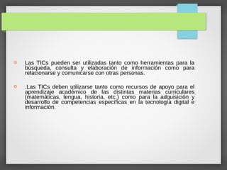  Las TICs pueden ser utilizadas tanto como herramientas para la
búsqueda, consulta y elaboración de información como para
relacionarse y comunicarse con otras personas.
 .Las TICs deben utilizarse tanto como recursos de apoyo para el
aprendizaje académico de las distintas materias curriculares
(matemáticas, lengua, historia, etc.) como para la adquisición y
desarrollo de competencias específicas en la tecnología digital e
información.
 