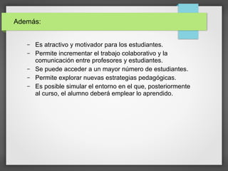 – Es atractivo y motivador para los estudiantes.
– Permite incrementar el trabajo colaborativo y la
comunicación entre profesores y estudiantes.
– Se puede acceder a un mayor número de estudiantes.
– Permite explorar nuevas estrategias pedagógicas.
– Es posible simular el entorno en el que, posteriormente
al curso, el alumno deberá emplear lo aprendido.
Además:
 