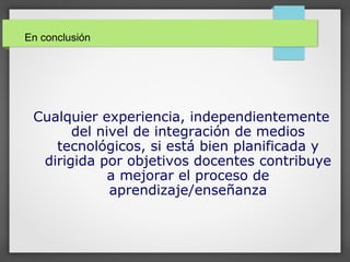 Cualquier experiencia, independientemente
del nivel de integración de medios
tecnológicos, si está bien planificada y
dirigida por objetivos docentes contribuye
a mejorar el proceso de
aprendizaje/enseñanza
En conclusión
 