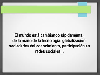 El mundo está cambiando rápidamente,
de la mano de la tecnología: globalización,
sociedades del conocimiento, participación en
redes sociales…
 