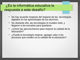 ¿Es la informática educativa la
respuesta a este desafío?
●
No hay acuerdo respecto del impacto de las tecnologías
digitales en los aprendizajes de los alumnos.
●
No obstante ello, las tecnologías lo invaden todo, y
llegaron a las escuelas para quedarse.
●
¿Cómo las aprovechamos para mejorar la calidad de la
educación?
●
¿Puede la tecnología mejorar, agregar valor a los
procesos que inciden en la calidad de la educación?
 