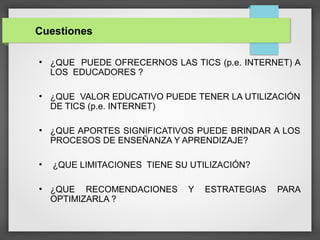 Cuestiones
●
¿QUE PUEDE OFRECERNOS LAS TICS (p.e. INTERNET) A
LOS EDUCADORES ?
●
¿QUE VALOR EDUCATIVO PUEDE TENER LA UTILIZACIÓN
DE TICS (p.e. INTERNET)
●
¿QUE APORTES SIGNIFICATIVOS PUEDE BRINDAR A LOS
PROCESOS DE ENSEÑANZA Y APRENDIZAJE?
●
¿QUE LIMITACIONES TIENE SU UTILIZACIÓN?
●
¿QUE RECOMENDACIONES Y ESTRATEGIAS PARA
OPTIMIZARLA ?
 