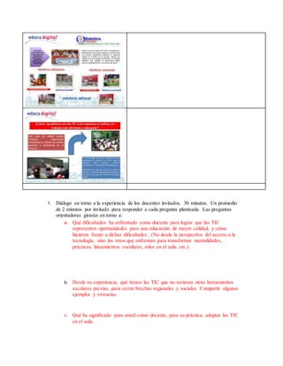 1. Diálogo en torno a la experiencia de los docentes invitados. 30 minutos. Un promedio
de 2 minutos por invitado para responder a cada pregunta planteada. Las preguntas
orientadoras girarán en torno a:
a. Qué dificultades ha enfrentado como docente para lograr que las TIC
representen oportunidades para una educación de mayor calidad, y cómo
hicieron frente a dichas dificultades. (No desde la perspectiva del acceso a la
tecnología, sino los retos que enfrentan para transformar mentalidades,
prácticas, lineamientos escolares, roles en el aula, etc.)
b. Desde su experiencia, qué tienen las TIC que no tuvieran otras herramientas
escolares previas, para cerrar brechas regionales y sociales. Compartir algunos
ejemplos y vivencias.
c. Qué ha significado para usted como docente, para su práctica, adoptar las TIC
en el aula.
 