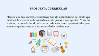 PROPUESTA CURRICULAR
Plantea que los sistemas educativos han de estructurarse de modo que
faciliten la existencia de sociedades más justas e incluyentes. Y en ese
sentido, la escuela ha de ofrecer a cada estudiante oportunidades para
aprender que respondan a sus necesidades particulares.
 