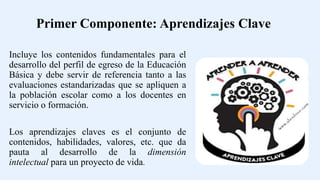Incluye los contenidos fundamentales para el
desarrollo del perfil de egreso de la Educación
Básica y debe servir de referencia tanto a las
evaluaciones estandarizadas que se apliquen a
la población escolar como a los docentes en
servicio o formación.
Los aprendizajes claves es el conjunto de
contenidos, habilidades, valores, etc. que da
pauta al desarrollo de la dimensión
intelectual para un proyecto de vida.
Primer Componente: Aprendizajes Clave
 
