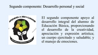 El segundo componente apoyo al
desarrollo integral del alumno de
Educación Básica, proporcionando
el desarrollo de la creatividad,
apreciación y expresión artística;
un cuerpo ejercitado y saludable; y
el manejo de emociones.
Segundo componente: Desarrollo personal y social
 