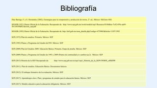 Bibliografía
Díaz Barriga, F. y G. Hernández (2002), Estrategias para la comprensión y producción de textos, 2ª. ed., México: McGraw-Hill.
SEGOB (1921) Diario Oficial de la Federación. Recuperado de: http://www.sep.gob.mx/work/models/sep1/Resource/0144d6ee-7c42-459c-aa69-
3b118939fd02/decreto_sep.pdf
SEGOB (1993) Diario Oficial de la Federación. Recuperado de: http://dof.gob.mx/nota_detalle.php?codigo=4759065&fecha=13/07/1993
SEP (1972) Plan de estudios. Primaria. México: SEP
SEP (1993) Planes y Programas de Estudio de1993. México: SEP
SEP (2009) Plan de Estudios 2009. Educación Básica. Primaria. Etapa de prueba. México: SEP
SEP (2009) Planes y Programas de Estudio de 1993 y 2009 (Puntos de continuidad y/o cambio) (p.2). México: SEP
SEP (2013) Historia de la SEP. Recuperado de: http://www.sep.gob.mx/es/sep1/sep1_Historia_de_la_SEP#.WM0X_oHhDIW
SEP (2011). Plan de estudios. Educación Básica. Documentos básicos.
SEP (2012). El enfoque formativo de la evaluación. México: SEP.
SEP (2017). Aprendizajes clave. Plan y programas de estudio para la educación básica. México: SEP
SEP (2017). Modelo educativo para la educación obligatoria. México: SEP.
 
