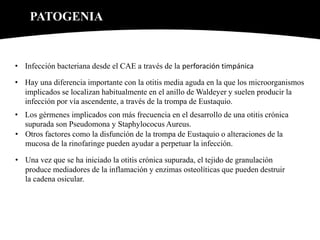 PATOGENIA
• Infección bacteriana desde el CAE a través de la perforación timpánica
• Hay una diferencia importante con la otitis media aguda en la que los microorganismos
implicados se localizan habitualmente en el anillo de Waldeyer y suelen producir la
infección por vía ascendente, a través de la trompa de Eustaquio.
• Los gérmenes implicados con más frecuencia en el desarrollo de una otitis crónica
supurada son Pseudomona y Staphylococus Aureus.
• Otros factores como la disfunción de la trompa de Eustaquio o alteraciones de la
mucosa de la rinofaringe pueden ayudar a perpetuar la infección.
• Una vez que se ha iniciado la otitis crónica supurada, el tejido de granulación
produce mediadores de la inflamación y enzimas osteolíticas que pueden destruir
la cadena osicular.
 