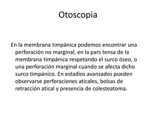 Otoscopia
En la membrana timpánica podemos encontrar una
perforación no marginal, en la pars tensa de la
membrana timpánica respetando el surco óseo, o
una perforación marginal cuando se afecta dicho
surco timpánico. En estadíos avanzados pueden
observarse perforaciones aticales, bolsas de
retracción atical y presencia de colesteatoma.
 