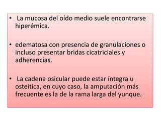 • La mucosa del oído medio suele encontrarse
hiperémica.
• edematosa con presencia de granulaciones o
incluso presentar bridas cicatriciales y
adherencias.
• La cadena osicular puede estar íntegra u
osteítica, en cuyo caso, la amputación más
frecuente es la de la rama larga del yunque.
 