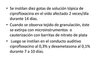 • Se instilan diez gotas de solución tópica de
ciprofloxacina en el oído afectado 2 veces/día
durante 14 días.
• Cuando se observa tejido de granulación, éste
se extirpa con microinstrumentos o
cauterización con barritas de nitrato de plata
• Luego se instilan en el conducto auditivo
ciprofloxacino al 0,3% y dexametasona al 0,1%
durante 7 a 10 días.
 