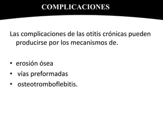 Las complicaciones de las otitis crónicas pueden
producirse por los mecanismos de.
• erosión ósea
• vías preformadas
• osteotromboflebitis.
COMPLICACIONES
 