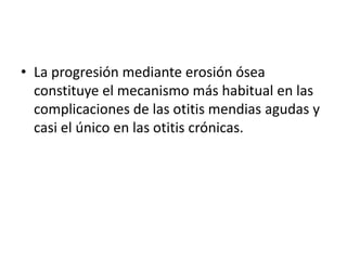 • La progresión mediante erosión ósea
constituye el mecanismo más habitual en las
complicaciones de las otitis mendias agudas y
casi el único en las otitis crónicas.
 