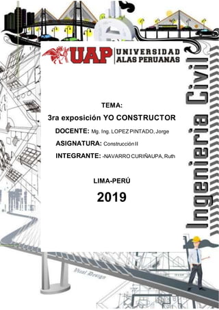 2019
TEMA:
3ra exposición YO CONSTRUCTOR
DOCENTE: Mg. Ing. LOPEZ PINTADO,Jorge
ASIGNATURA: ConstrucciónII
INTEGRANTE: -NAVARRO CURIÑAUPA,Ruth
LIMA-PERÚ
2019
 