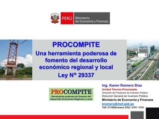 PROCOMPITE
Herramienta poderosa de fomento del
Desarrollo Económico Regional y Local
PROCOMPITE
Una herramienta poderosa de
fomento del desarrollo
económico regional y local
Ley N° 29337
Ing. Karen Romero Díaz
Unidad Técnica Procompite
Dirección de Proyectos de Inversión Pública
Dirección General de Inversión Pública
Ministerio de Economía y Finanzas
kromero@mef.gob.pe
Telf. 3115930-anexo 3762 / 3761 / 3741
 