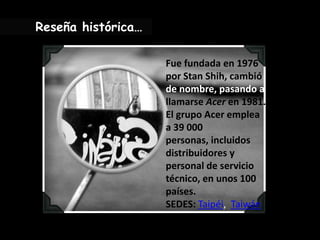 Reseña histórica…Fue fundada en 1976 por Stan Shih, cambió de nombre, pasando a llamarse Acer en 1981. El grupo Acer emplea a 39 000 personas, incluidos distribuidores y personal de servicio técnico, en unos 100 países.SEDES: Taipéi,  Taiwán