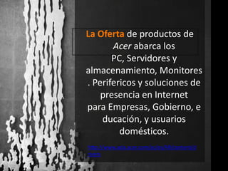 La Oferta de productos de Acer abarca los PC, Servidores y almacenamiento, Monitores. Perifericos y soluciones de presencia en Internet para Empresas, Gobierno, educación, y usuarios domésticos.http://www.acla.acer.com/ac/es/AR/content/drivers