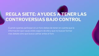 Cuando quieras participar en un foro debes de tener en cuenta que la
información que vayas estés seguro de ella y que no buscar formar
mas debate sino que busca calmar antes el foro
REGLA SIETE: AYUDES A TENER LAS
CONTROVERSIAS BAJO CONTROL
 