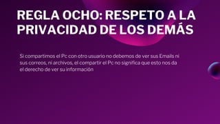 Si compartimos el Pc con otro usuario no debemos de ver sus Emails ni
sus correos, ni archivos, el compartir el Pc no significa que esto nos da
el derecho de ver su información
REGLA OCHO: RESPETO A LA
PRIVACIDAD DE LOS DEMÁS
 