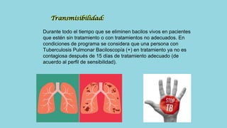 Transmisibilidad:
Durante todo el tiempo que se eliminen bacilos vivos en pacientes
que estén sin tratamiento o con tratamientos no adecuados. En
condiciones de programa se considera que una persona con
Tuberculosis Pulmonar Baciloscopía (+) en tratamiento ya no es
contagiosa después de 15 días de tratamiento adecuado (de
acuerdo al perfil de sensibilidad).
 
