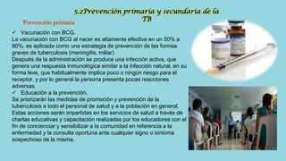 5.2Prevención primaria y secundaria de la
TB
Prevención primaria
 Vacunación con BCG.
La vacunación con BCG al nacer es altamente efectiva en un 50% a
90%, es aplicada como una estrategia de prevención de las formas
graves de tuberculosis (meningitis, miliar)
Después de la administración se produce una infección activa, que
genera una respuesta inmunológica similar a la infección natural, en su
forma leve, que habitualmente implica poco o ningún riesgo para el
receptor, y por lo general la persona presenta pocas reacciones
adversas.
 Educación a la prevención.
Se priorizarán las medidas de promoción y prevención de la
tuberculosis a todo el personal de salud y a la población en general.
Estas acciones serán impartidas en los servicios de salud a través de
charlas educativas y capacitación realizadas por los educadores con el
fin de concienciar y sensibilizar a la comunidad en referencia a la
enfermedad y la consulta oportuna ante cualquier signo o síntoma
sospechoso de la misma.
 