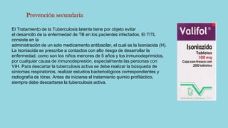 Prevención secundaria
El Tratamiento de la Tuberculosis latente tiene por objeto evitar
el desarrollo de la enfermedad de TB en los pacientes infectados. El TITL
consiste en la
administración de un solo medicamento antibacilar, el cual es la Isoniacida (H).
La Isoniacida se prescribe a contactos con alto riesgo de desarrollar la
enfermedad, como son los niños menores de 5 años y los inmunodeprimidos,
por cualquier causa de inmunodepresión, especialmente las personas con
VIH. Para descartar la tuberculosis activa se debe realizar la búsqueda de
síntomas respiratorios, realizar estudios bacteriológicos correspondientes y
radiografía de tórax. Antes de iniciarse el tratamiento quimio profiláctico,
siempre debe descartarse la tuberculosis activa.
 