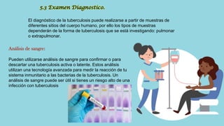 El diagnóstico de la tuberculosis puede realizarse a partir de muestras de
diferentes sitios del cuerpo humano, por ello los tipos de muestras
dependerán de la forma de tuberculosis que se está investigando: pulmonar
o extrapulmonar.
5.3 Examen Diagnostico.
Análisis de sangre:
Pueden utilizarse análisis de sangre para confirmar o para
descartar una tuberculosis activa o latente. Estos análisis
utilizan una tecnología avanzada para medir la reacción de tu
sistema inmunitario a las bacterias de la tuberculosis. Un
análisis de sangre puede ser útil si tienes un riesgo alto de una
infección con tuberculosis
 