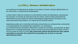 Los regímenes de tratamiento se dividen en dos fases, la inicial o intensiva (Bactericida) y la
de continuación o mantenimiento (Esterilizante).
La fase inicial o intensiva consiste en la administración diaria de antibacilares, descansando
los domingos; la duración de esta fase es de dos meses, donde el efecto bactericida del
tratamiento provoca la rápida conversión bacteriológica (negativización) del esputo en los
casos pulmonares frotis positivo, con mejoría de los síntomas clínicos.
Idealmente pueden ser en dosis fija combinada (comprimidos con medicamentos combinados)
o en presentaciones de medicamentos separados o no combinados.
Los medicamentos se administran diariamente, excepto los domingos, acompañados de algún
líquido que no contenga grasa (jugo, avena), al menos dos horas después de haber comido y
una hora antes de volver a comer, bajo supervisión estricta del personal de salud, agente
comunitario o promotor de la salud de la comunidad, por vía oral, en una sola
administración diaria.
5.4 TAES y Fármacos Antituberculosos.
 
